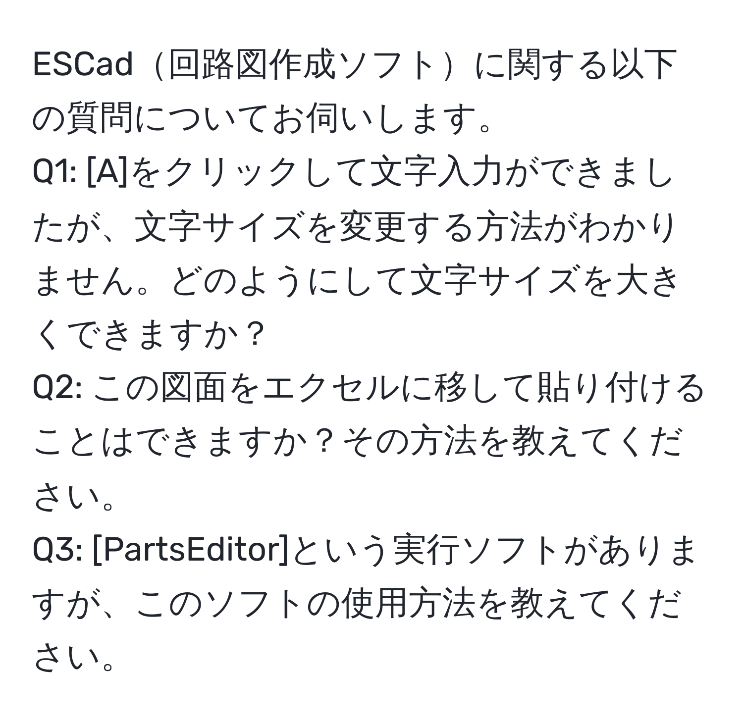 ESCad回路図作成ソフトに関する以下の質問についてお伺いします。  
Q1: [A]をクリックして文字入力ができましたが、文字サイズを変更する方法がわかりません。どのようにして文字サイズを大きくできますか？  
Q2: この図面をエクセルに移して貼り付けることはできますか？その方法を教えてください。  
Q3: [PartsEditor]という実行ソフトがありますが、このソフトの使用方法を教えてください。