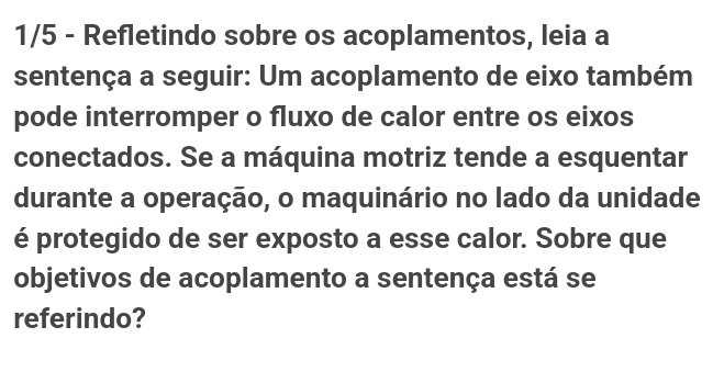 1/5 - Refletindo sobre os acoplamentos, leia a 
sentença a seguir: Um acoplamento de eixo também 
pode interromper o fluxo de calor entre os eixos 
conectados. Se a máquina motriz tende a esquentar 
durante a operação, o maquinário no lado da unidade 
é protegido de ser exposto a esse calor. Sobre que 
objetivos de acoplamento a sentença está se 
referindo?