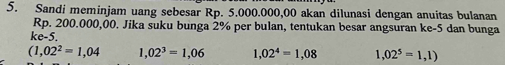 Sandi meminjam uang sebesar Rp. 5.000.000,00 akan dilunasi dengan anuitas bulanan
Rp. 200.000,00. Jika suku bunga 2% per bulan, tentukan besar angsuran ke -5 dan bunga
ke -5.
(1,02^2=1,04 1,02^3=1,06 1,02^4=1,08 1,02^5=1,1)