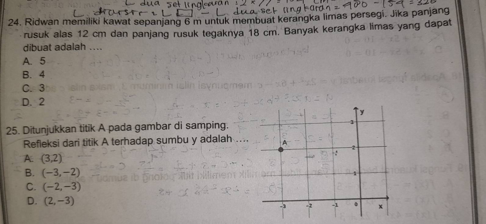 Ridwan memiliki kawat sepanjang 6 m untuk membuat kerangka limas persegi. Jika panjang
rusuk alas 12 cm dan panjang rusuk tegaknya 18 cm. Banyak kerangka limas yang dapat
dibuat adalah ....
A. 5
B. 4
C. 3
D. 2
25. Ditunjukkan titik A pada gambar di samping.
Refleksi dari titik A terhadap sumbu y adalah
A. (3,2)
B. (-3,-2)
C. (-2,-3)
D. (2,-3)