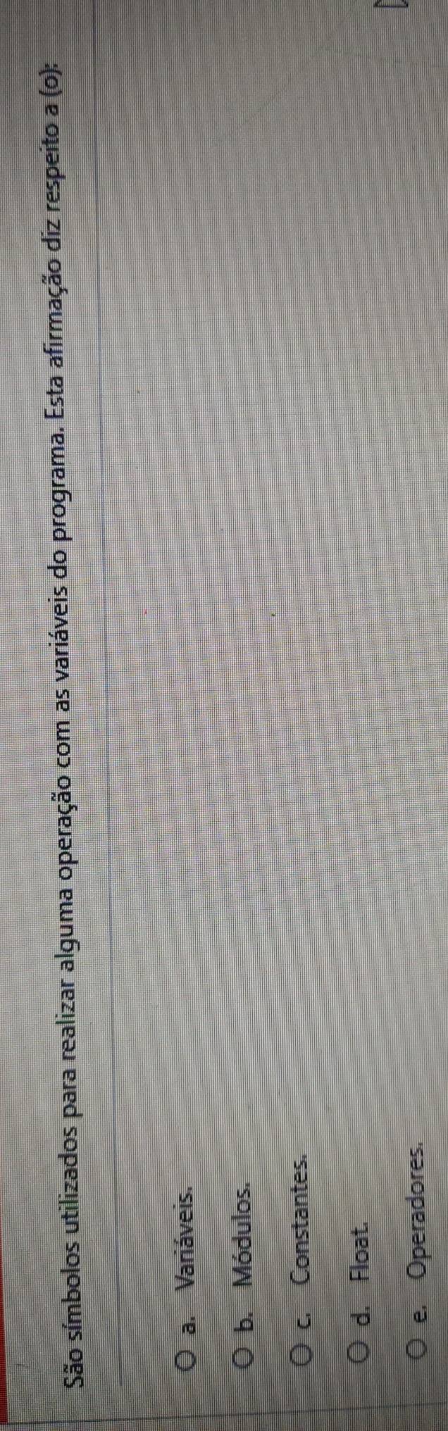 São símbolos utilizados para realizar alguma operação com as variáveis do programa. Esta afirmação diz respeito a(o);
a. Variáveis.
b. Módulos.
c. Constantes.
d. Float.
e. Operadores.