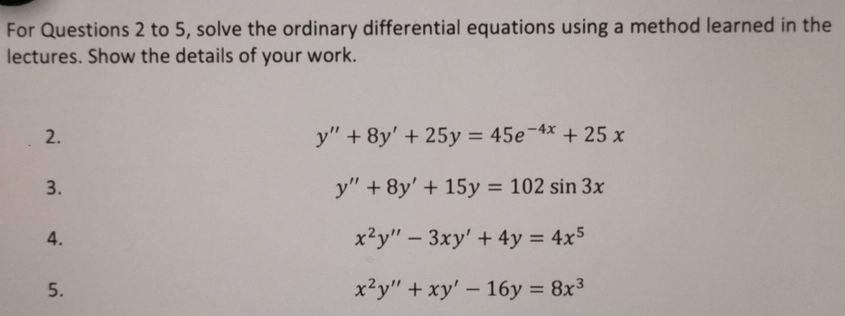 For Questions 2 to 5, solve the ordinary differential equations using a method learned in the 
lectures. Show the details of your work. 
2.
y''+8y'+25y=45e^(-4x)+25x
3.
y''+8y'+15y=102sin 3x
4.
x^2y''-3xy'+4y=4x^5
5.
x^2y''+xy'-16y=8x^3