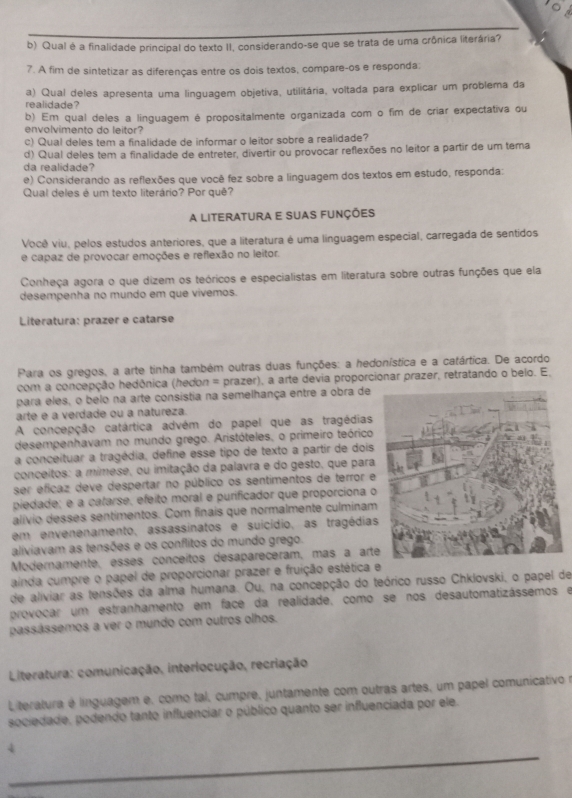 Qual é a finalidade principal do texto II, considerando-se que se trata de uma crônica literária?
7. A fim de sintetizar as diferenças entre os dois textos, compare-os e responda:
realidade? a) Qual deles apresenta uma linguagem objetiva, utilitária, voltada para explicar um problema da
b) Em qual deles a linguagem é propositalmente organizada com o fim de criar expectativa ou
envolvimento do leitor?
c) Qual deles tem a finalidade de informar o leitor sobre a realidade?
d) Qual deles tem a finalidade de entreter, divertir ou provocar reflexões no leitor a partir de um tema
da realidade?
e) Considerando as reflexões que você fez sobre a linguagem dos textos em estudo, responda:
Qual deles é um texto literário? Por quê?
A literatura e suas funções
Você viu, pelos estudos anteriores, que a literatura é uma linguagem especial, carregada de sentidos
e capaz de provocar emoções e reflexão no leitor.
Conheça agora o que dizem os teóricos e especialistas em literatura sobre outras funções que ela
desempenha no mundo em que vivemos.
Literatura: prazer e catarse
Para os gregos, a arte tinha também outras duas funções: a hedonística e a catártica. De acordo
com a concepção hedônica (hedon = prazer), a arte devia proporcionar prazer, retratando o belo. E,
para eles, o belo na arte consistia na semelhança entre a obra de
arte e a verdade ou a natureza.
A concepção catártica advém do papel que as tragédias
desempenhavam no mundo grego. Aristóteles, o primeiro teórico
a conceituar a tragédia, define esse tipo de texto a partir de dois
conceitos: a mimese, ou imitação da palavra e do gesto, que para
ser eficaz deve despertar no público os sentimentos de terror e
piedade; e a catarse, efeito moral e purificador que proporciona o
alívio desses sentimentos. Com finais que normalmente culminam
em envenenamento, assassinatos e suicídio, as tragédias
aliviavam as tensões e os conflitos do mundo grego.
Modernamente, essés concéitos desapareceram, más à arte
ainda cumpre o papel de proporcionar prazer e fruição estética e
de aliviar as tensões da alma humana. Ou, na concepção do teórico russo Chklovski, o papel de
provocar um estranhamento em face da realidade, como se nos desautomatizássemos e
passássemos a ver o mundo com outros olhos.
Literatura: comunicação, interlocução, recriação
L teratura é línguagem e, como tal, cumpre, juntamente com outras artes, um papel comunicativo e
sociedade, podendo tanto influenciar o público quanto ser influenciada por ele.
_4