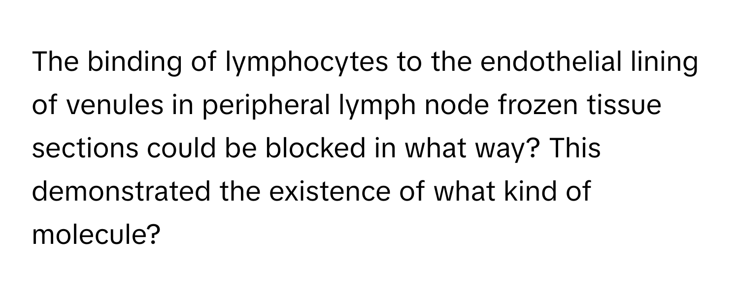 The binding of lymphocytes to the endothelial lining of venules in peripheral lymph node frozen tissue sections could be blocked in what way? This demonstrated the existence of what kind of molecule?