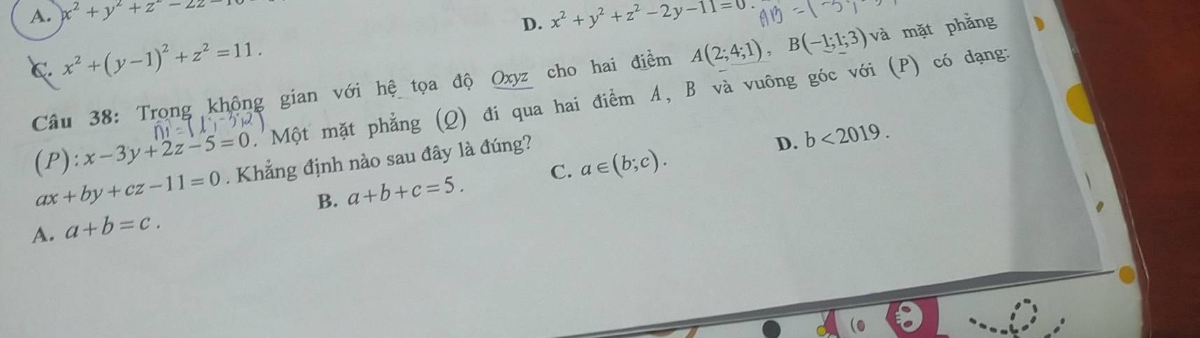 A. x^2+y^2+z^2-2z-
D.
C. x^2+(y-1)^2+z^2=11. x^2+y^2+z^2-2y-11=0
Câu 38: Trọng không gian với hệ tọa độ Oxyz cho hai điểm A(2;4;1), B(-1;1;3)va mặt phẳng
(P): x-3y+2z-5=0 'Một mặt phẳng (Q) đi qua hai điểm A, B và vuông góc với (P) có dạng:
ax+by+cz-11=0. Khẳng định nào sau đây là đúng?
D. b<2019</tex>.
B. a+b+c=5. C. a∈ (b;c).
A. a+b=c.