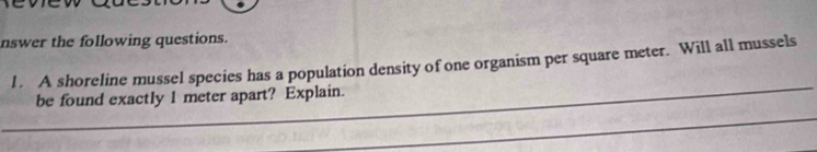nswer the following questions. 
l . A shoreline mussel species has a population density of one organism per square meter. Will all mussels 
be found exactly 1 meter apart? Explain.