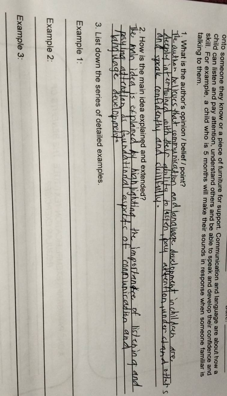 onto someone they know or a piece of furniture for support. Communication and language are about how a 
child can listen and pay attention, understand others and be able to speak and develop their confidence and 
skill. For example, a child who is 5 months will make their sounds in response when someone familiar is 
talking to them. 
1. What is the author's opinion / belief / point? 
_ 
_ 
_ 
2. How is the main idea explained and extended? 
_ 
_ 
_ 
3. List down the series of detailed examples. 
_ 
Example 1: 
_ 
Example 2: 
_Example 3: 
_