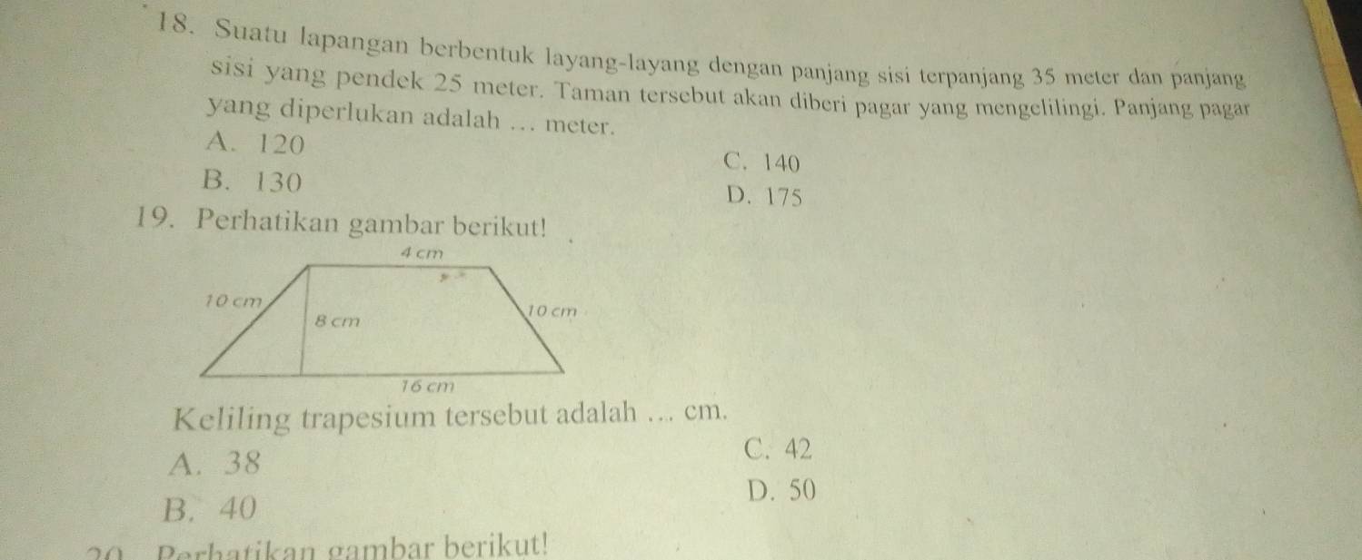 Suatu lapangan berbentuk layang-layang dengan panjang sisi terpanjang 35 meter dan panjang
sisi yang pendek 25 meter. Taman tersebut akan diberi pagar yang mengelilingi. Panjang pagar
yang diperlukan adalah .. meter.
A. 120 C. 140
B. 130
D. 175
19. Perhatikan gambar berikut!
Keliling trapesium tersebut adalah … cm.
A. 38
C. 42
B. 40 D. 50
20 Perhatikan gambar berikut!