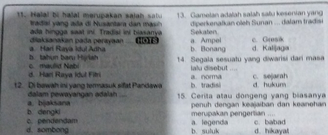 Halal bị halal merupakan salah satu 13. Gamelan adalah salah salu kesenian yang
tradisi y ang ada di Nusantara dan masih diperkenalkan oleh Sunan ... dalam tradisi
ada hingga saat ini. Tradisi ini biasanya Sekaten.
dilaksanakan pada perayaan .... (1019 a. Ampel c. Gresik
a. Harí Raya Idul Adha b. Bonang d. Kalijaga
b. tahun baru Hijriah
c. maulid Nabi 14. Segala sesuatu yang diwarisi dari masa
lalu disebut ....
d. Harl Raya Idul Fitri a. norma c. sejarah
12. Di bawah ini yang termasuk sifat Pandawa b. tradisi d. hukum
dalam pewayangan adalah _15. Cerita atau dongeng yang biasanya
a, bijaksana penuh dengan keajaiban dan keanehan
b. dengki merupakan pengertian
c. pendendam a. legenda c. babad
d. sombong b. suluk d. hikayat