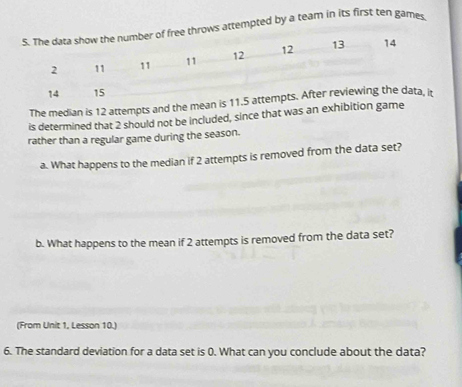 hrows attempted by a team in its first ten games. 
The median is 12 attempts and the me 
is determined that 2 should not be included, since that was an exhibition game 
rather than a regular game during the season. 
a. What happens to the median if 2 attempts is removed from the data set? 
b. What happens to the mean if 2 attempts is removed from the data set? 
(From Unit 1, Lesson 10.) 
6. The standard deviation for a data set is 0. What can you conclude about the data?