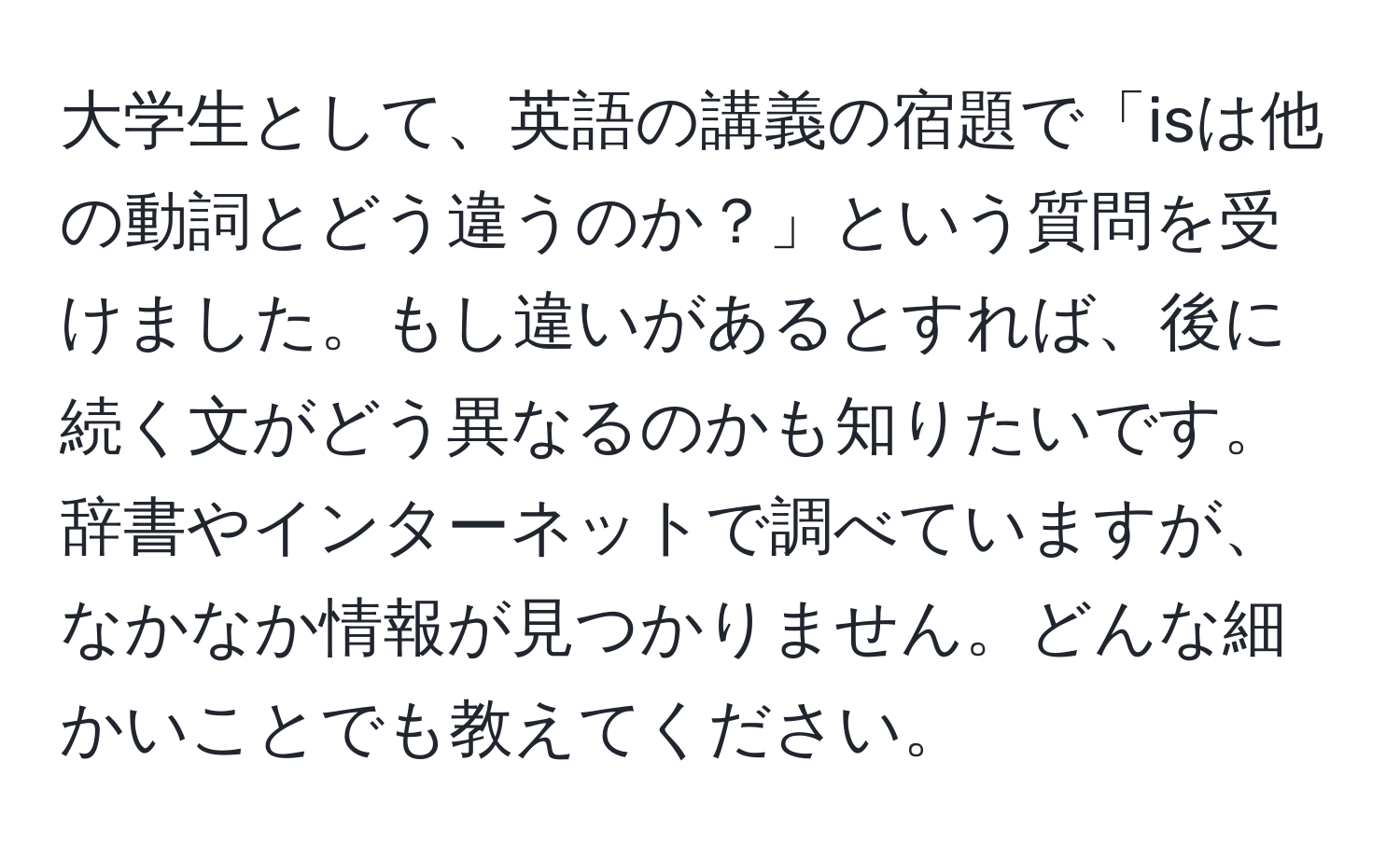 大学生として、英語の講義の宿題で「isは他の動詞とどう違うのか？」という質問を受けました。もし違いがあるとすれば、後に続く文がどう異なるのかも知りたいです。辞書やインターネットで調べていますが、なかなか情報が見つかりません。どんな細かいことでも教えてください。