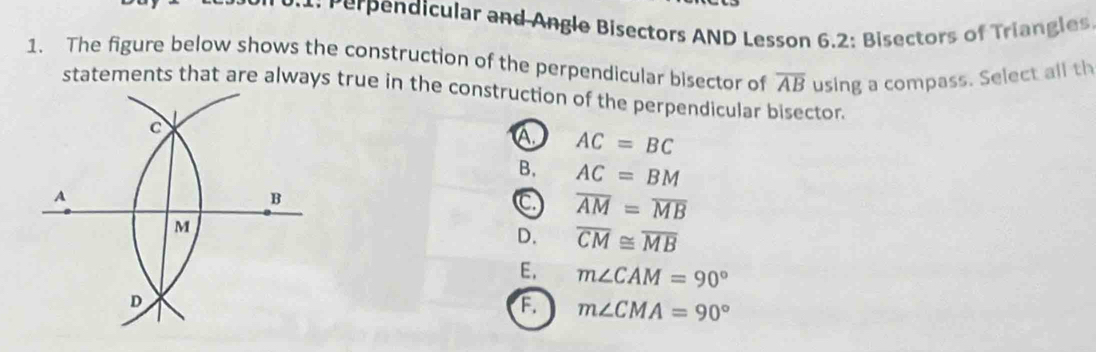 dicular and Angle Bisectors AND Lesson 6.2: Bisectors of Triangles
1. The figure below shows the construction of the perpendicular bisector of overline AB using a compass. Select all th
statements that are always true in the construction of the perpendicular bisector.
A. AC=BC
B. AC=BM
C overline AM=overline MB
D. overline CM≌ overline MB
E, m∠ CAM=90°
a m∠ CMA=90°