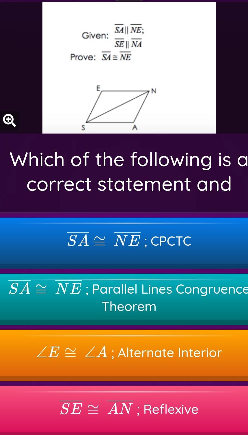 Given: beginarrayr overline SA||overline NE; overline SE||overline NAendarray
Prove: overline SA≌ overline NE

Which of the following is a
correct statement and
overline SA≌ overline NE; CPCTC
overline SA≌ overline NE; Parallel Lines Congruence
Theorem
∠ E≌ ∠ A; Alternate Interior
overline SE≌ overline AN; Reflexive