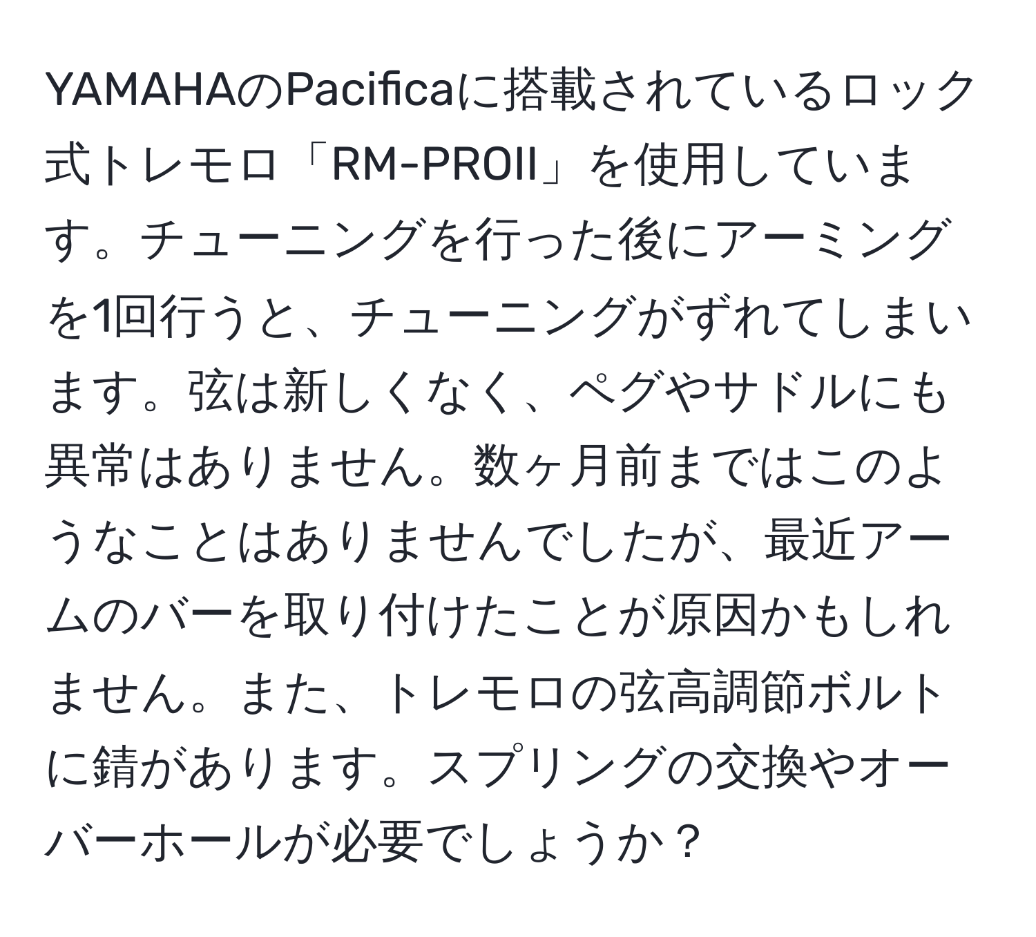 YAMAHAのPacificaに搭載されているロック式トレモロ「RM-PROII」を使用しています。チューニングを行った後にアーミングを1回行うと、チューニングがずれてしまいます。弦は新しくなく、ペグやサドルにも異常はありません。数ヶ月前まではこのようなことはありませんでしたが、最近アームのバーを取り付けたことが原因かもしれません。また、トレモロの弦高調節ボルトに錆があります。スプリングの交換やオーバーホールが必要でしょうか？