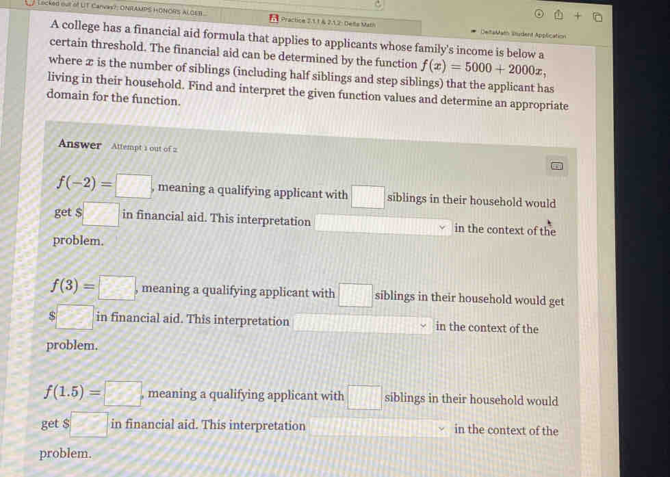 Locked out of UT Canvas?; ONRAMPS HONORS ALGEB Practice 2.11& 2.1.2: Delts Math DeltaMath Student Application
A college has a financial aid formula that applies to applicants whose family's income is below a
certain threshold. The financial aid can be determined by the function f(x)=5000+2000x, 
where æ is the number of siblings (including half siblings and step siblings) that the applicant has
living in their household. Find and interpret the given function values and determine an appropriate
domain for the function.
Answer Attempt 1 out of 2
f(-2)=□ , meaning a qualifying applicant with □ siblings in their household would
get $□ in financial aid. This interpretation in the context of the
problem.
f(3)=□ , meaning a qualifying applicant with □ siblings in their household would get
$□ in financial aid. This interpretation in the context of the
problem.
f(1.5)=□ , meaning a qualifying applicant with □ siblings in their household would
get $□ in financial aid. This interpretation in the context of the
problem.