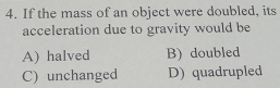 If the mass of an object were doubled, its
acceleration due to gravity would be
A) halved B) doubled
C) unchanged D) quadrupled