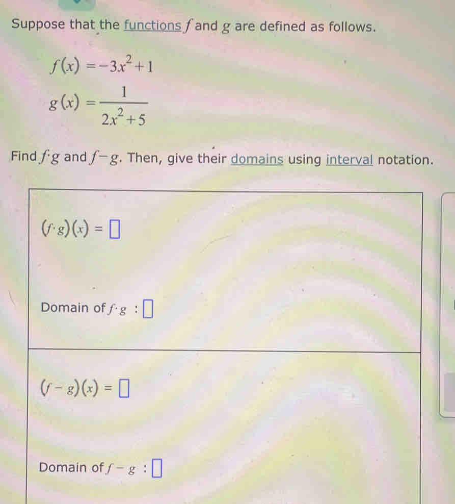 Suppose that the functions f and g are defined as follows.
f(x)=-3x^2+1
g(x)= 1/2x^2+5 
Find fg and f-g. Then, give their domains using interval notation.
(f· g)(x)=□
Domain of f· g:□
(f-g)(x)=□
Domain of f-g:□