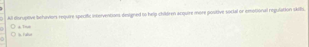 All disruptive behaviors require specific interventions designed to help children acquire more positive social or emotional regulation skills.
a a. True
b. False