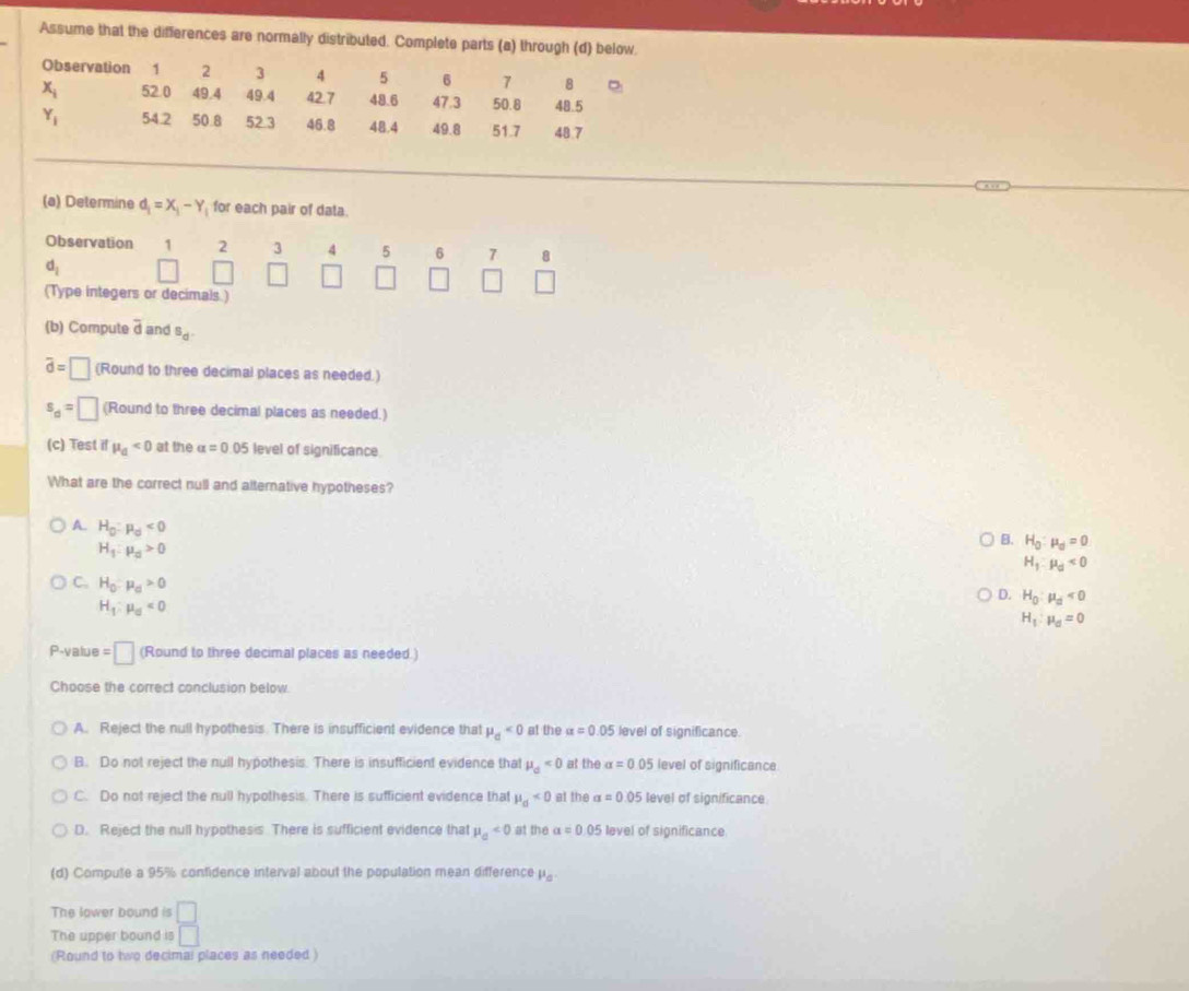 Assume that the differences are normally distributed. Complete parts (a) through (d) below.
Observation 1 2 3 4 5 6 7 8
x_i 52.0 49.4 49.4 42.7 48.6 47.3 50.8 48.5
Y_1 54.2 50.8 52.3 46.8 48.4 49.8 51.7 48.7
(a) Determine d_1=X_1-Y for each pair of data.
Observation beginarrayr 123 □ □ endarray 4 5 6 7 8
d_1
(Type integers or decimals )
(b) Compute overline d and s_d.
overline d=□ (Round to three decimal places as needed.)
s_d=□ (Round to three decimal places as needed.)
(c) Test if mu _a<0</tex> at the alpha =0.05 level of significance
What are the correct null and alternative hypotheses?
A. H_0:mu _0<0</tex>
H_1:mu _d>0
B. H_0:mu _0=0
H_1:mu _d<0</tex>
C. H_0:mu _d>0
D. H_0:mu _d<0</tex>
H_1:mu _0<0</tex>
H_1:mu _d=0
P-value =□ (Round to three decimal places as needed.)
Choose the correct conclusion below
A. Reject the null hypothesis. There is insufficient evidence that mu _d<0</tex> at the alpha =0.05 level of significance
B. Do not reject the null hypothesis. There is insufficient evidence that mu _d<0</tex> at the alpha =0.05 level of significance.
C. Do not reject the null hypothesis. There is sufficient evidence that mu _d<0</tex> at the alpha =0.05 level of significance.
D. Reject the null hypothesis. There is sufficient evidence that mu _0<0</tex> at the a=0.05 level of significance
(d) Compute a 95% confidence interval about the population mean difference mu _a.
The lower bound is □
The upper bound is □
(Round to two decimal places as needed )