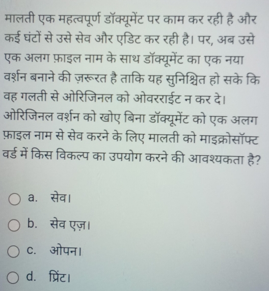 मालती एक महत्वपूर्ण डॉक्यूमेंट पर काम कर रही है और
कई घंटों से उसे सेव और एडिट कर रही है। पर, अब उसे
एक अलग फ़ाइल नाम के साथ डॉक्यूमेंट का एक नया
वर्शन बनाने की ज़रूरत है ताकि यह सुनिश्चित हो सके कि
वह गलती से ओरिजिनल को ओवरराईट न कर दे।
ओरिजिनल वर्शन को खोए बिना डॉक्यूमेंट को एक अलग
फ़ाइल नाम से सेव करने के लिए मालती को माइक्रोसॉफ्ट
वर्ड में किस विकल्प का उपयोग करने की आवश्यकता vector 6 2
a.सेव।
b. सेव एज़।
c.ओपन।
d. प्रिंट।