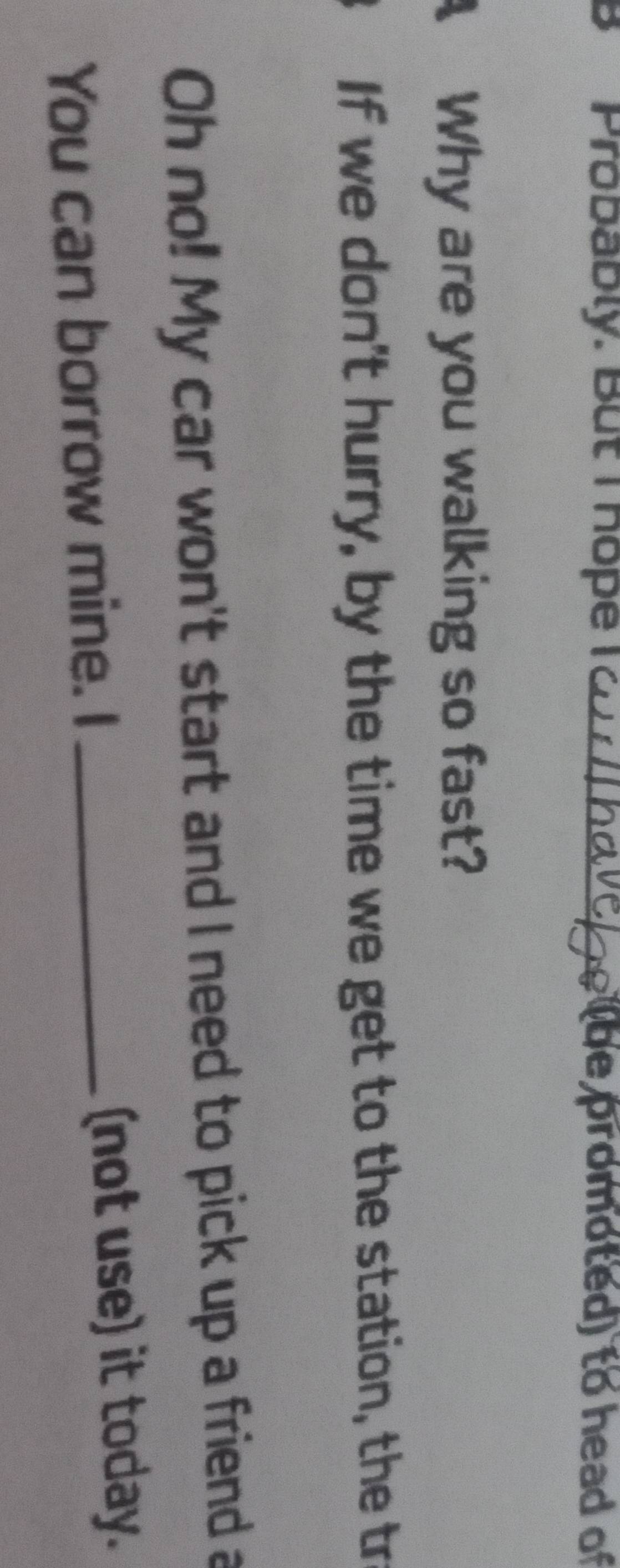 Probably. But I hope I o / ho vel e lbe promoted) to head of 
A Why are you walking so fast? 
If we don't hurry, by the time we get to the station, the tr 
Oh no! My car won't start and I need to pick up a friend a 
You can borrow mine. I _(not use) it today.