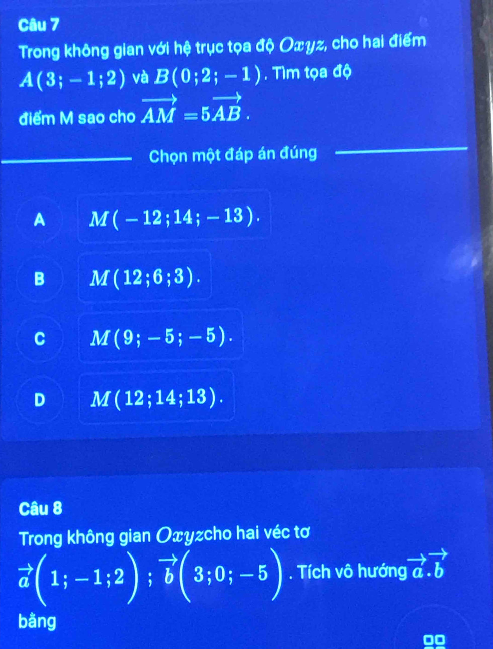 Trong không gian với hệ trục tọa độ Oxγz, cho hai điểm
A(3;-1;2) và B(0;2;-1). Tìm tọa độ
điểm M sao cho vector AM=5vector AB. 
Chọn một đáp án đúng
A M(-12;14;-13).
B M(12;6;3).
C M(9;-5;-5).
D M(12;14;13). 
Câu 8
Trong không gian Oxyzcho hai véc tơ
vector a(1;-1;2); vector b(3;0;-5). Tích vô hướng vector a.vector b
bằng