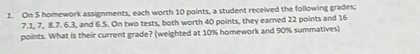 On 5 homework assignments, each worth 10 points, a student received the following grades;
7.1, 7, 8.7. 6.3, and 6.5. On two tests, both worth 40 points, they earned 22 points and 16
points. What is their current grade? (weighted at 10% homework and 90% summatives)