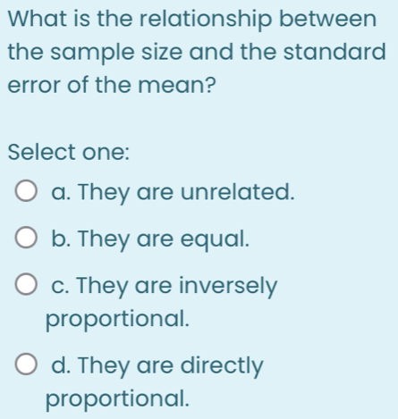 What is the relationship between
the sample size and the standard
error of the mean?
Select one:
a. They are unrelated.
b. They are equal.
c. They are inversely
proportional.
d. They are directly
proportional.