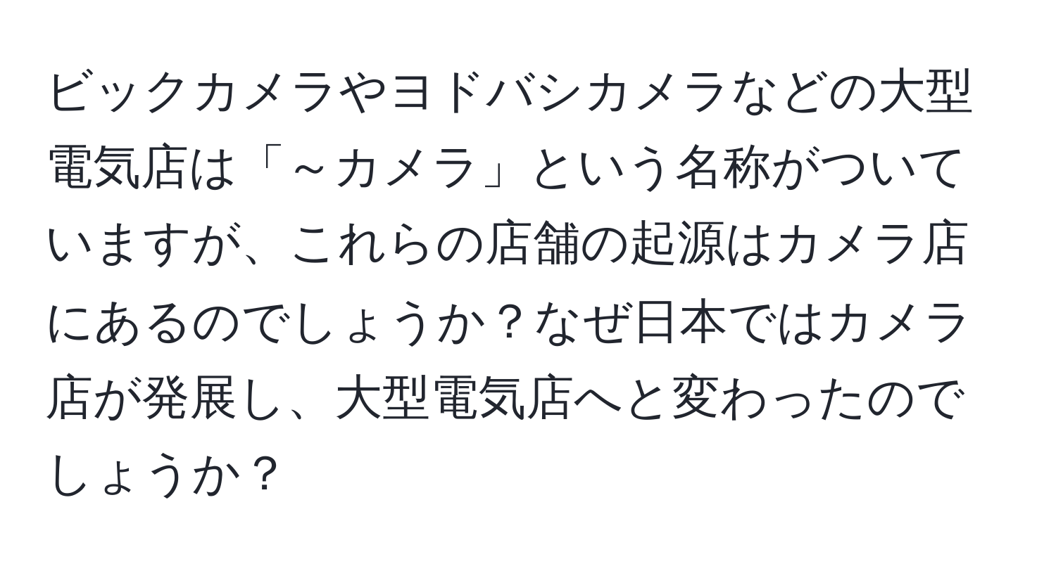 ビックカメラやヨドバシカメラなどの大型電気店は「～カメラ」という名称がついていますが、これらの店舗の起源はカメラ店にあるのでしょうか？なぜ日本ではカメラ店が発展し、大型電気店へと変わったのでしょうか？