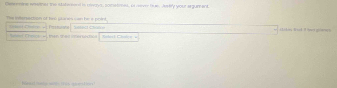 Determine whether the statement is olways, sometimes, or never true. Justify your argument. 
The intersection of two planes can be a point. 
Select Choico ; Postulate Select Chaice states that if two planes 
Select Chaic e v then their intersection Select Choice 
Nead help with this question?