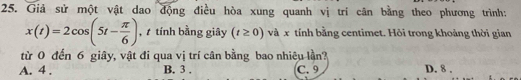 Giả sử một vật dao động điều hòa xung quanh vị tri cân bằng theo phương trình:
x(t)=2cos (5t- π /6 ) , tính bằng giây (t≥ 0) và x tính bằng centimet. Hỏi trong khoảng thời gian
từ 0 đến 6 giây, vật đi qua vị trí cân bằng bao nhiêu lần?
A. 4. B. 3. C. 9 D. 8.