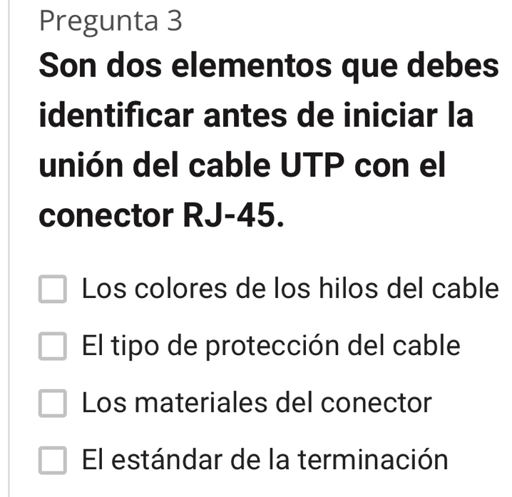 Pregunta 3
Son dos elementos que debes
identificar antes de iniciar la
unión del cable UTP con el
conector RJ-45.
Los colores de los hilos del cable
El tipo de protección del cable
Los materiales del conector
El estándar de la terminación