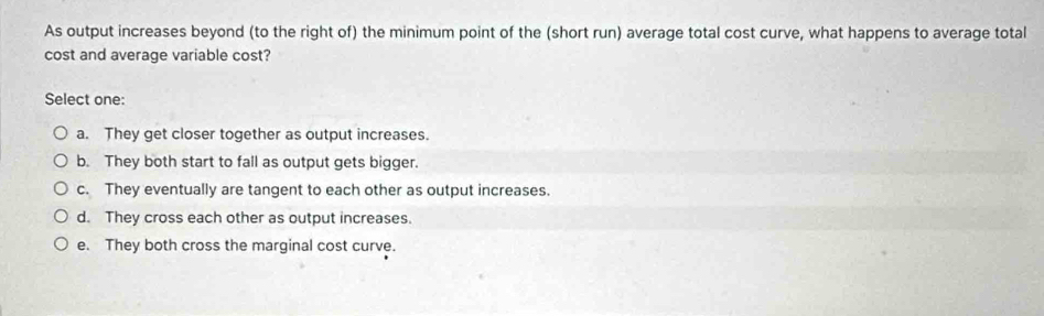 As output increases beyond (to the right of) the minimum point of the (short run) average total cost curve, what happens to average total
cost and average variable cost?
Select one:
a. They get closer together as output increases.
b. They both start to fall as output gets bigger.
c. They eventually are tangent to each other as output increases.
d. They cross each other as output increases.
e. They both cross the marginal cost curve.