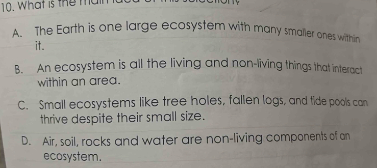 What is the main
A. The Earth is one large ecosystem with many smaller ones within
it.
B. An ecosystem is all the living and non-living things that interact
within an area.
C. Small ecosystems like tree holes, fallen logs, and tide pools can
thrive despite their small size.
D. Air, soil, rocks and water are non-living components of an
ecosystem.