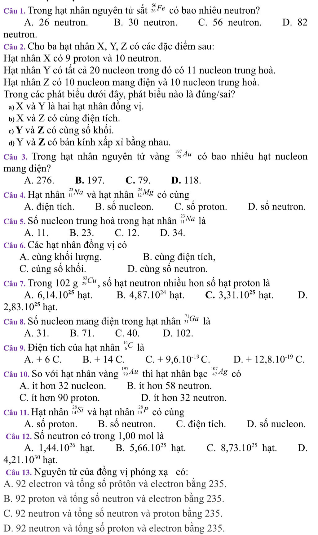 Trong hạt nhân nguyên tử sắt _(26)^(56)Fe có bao nhiêu neutron?
A. 26 neutron. B. 30 neutron. C. 56 neutron. D. 82
neutron.
Câu 2. Cho ba hạt nhân X, Y, Z có các đặc điểm sau:
Hạt nhân X có 9 proton và 10 neutron.
Hạt nhân Y có tất cả 20 nucleon trong đó có 11 nucleon trung hoà.
Hạt nhân Z có 10 nucleon mang điện và 10 nucleon trung hoà.
Trong các phát biểu dưới đây, phát biểu nào là đúng/sai?
a) X và Y là hai hạt nhân đồng vị.
b) X và Z có cùng điện tích.
c) Y và Z có cùng số khối.
đ) Y và Z có bán kính xấp xỉ bằng nhau.
Câu 3. Trong hạt nhân nguyên tử vàng _(79)^(197)Au có bao nhiêu hạt nucleon
mang điện?
A. 276. B. 197. C. 79. D. 118.
Câu 4. Hạt nhân _(11)^(23)Na và hạt nhân _(12)^(24)Mg có cùng
A. điện tích. B. A nucleon. C. số proton. D. shat O neutron.
Câu 5. Số nucleon trung hoà trong hạt nhân _(11)^(23)Na là
A. 11. B. 23. C. 12. D. 34.
Câu 6. Các hạt nhân đồng vị có
A. cùng khối lượng. B. cùng điện tích,
C. cùng số khối. D. cùng số neutron.
Câu 7. Trong 1 02g_(29)^(63)Cu , số hạt neutron nhiều hon số hạt proton là
A. 6,14.10^(25)hat. B. 4,87.10^(24) hạt. C. 3,31.10^(25)hat D.
2,83.10^(25)hat.
Cầu 8. Số nucleon mang điện trong hạt nhân _(31)^(71)Ga là
A. 31. B. 71. C. 40. D. 102.
Câu 9. Điện tích của hạt nhân _6^((14)C là
A. + 6 C. B. + 14 ( C. +9,6.10^-19)C. D. +12,8.10^(-19)C.
Câu 10. Sơ với hạt nhân vàng _(79)^(197)Au thì hạt nhân bạc _(47)^(107)Ag có
A. ít hơn 32 nucleon. B. it hơn 58 neutron.
C. ít hơn 90 proton. D. it hơn 32 neutron.
Câu 11. Hạt nhân _(14)^(28)Si và hạt nhân _(15)^(28)P có cùng
A. shat O proton. B. mwidehat  neutron. C. điện tích. D. shat O nucleon.
Câu 12. Số neutron có trong 1,00 mol là
A. 1,44.10^(26)ha B. 5,66.10^(25) hạt. C. 8,73.10^(25)hat. D.
4,21.10^(30) ha 1
Câu 13. Nguyên tử của đồng vị phóng xạ có:
A. 92 electron và tổng số prôtôn và electron bằng 235.
B. 92 proton và tổng số neutron và electron bằng 235.
C. 92 neutron và tổng số neutron và proton bằng 235.
D. 92 neutron và tổng số proton và electron bằng 235.