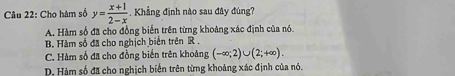 Cho hàm số y= (x+1)/2-x . Khẳng định nào sau đây đúng?
A. Hàm số đã cho đồng biến trên từng khoảng xác định của nó.
B. Hàm số đã cho nghịch biến trên R.
C. Hàm số đã cho đồng biến trên khoảng (-∈fty ;2)∪ (2;+∈fty ).
D. Hàm số đã cho nghịch biến trên từng khoảng xác định của nó.