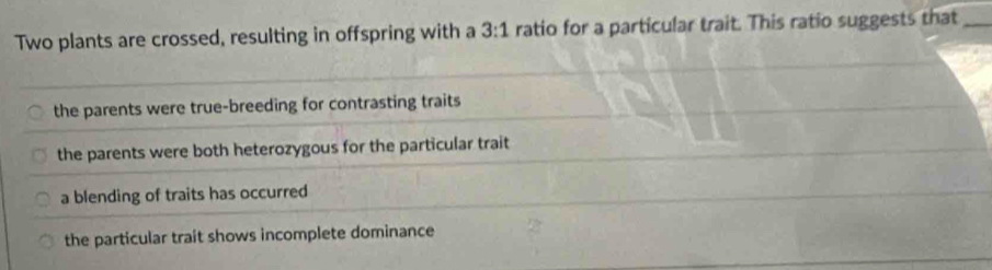 Two plants are crossed, resulting in offspring with a 3:1 ratio for a particular trait. This ratio suggests that_
the parents were true-breeding for contrasting traits
the parents were both heterozygous for the particular trait
a blending of traits has occurred
the particular trait shows incomplete dominance