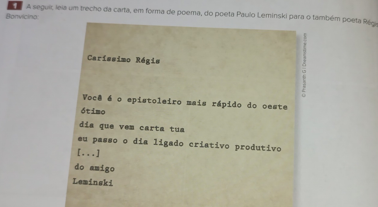 A seguir, leia um trecho da carta, em forma de poema, do poeta Paulo Leminski para o também poeta Régis 
Bonvicino: 
Caríssimo Régis 
δ 
Você é o epistoleiro mais rápido do oeste 
ótimo 
dia que vem carta tua 
eu passo o dia ligado criativo produtivo 
[...] 
do amigo 
Leminski