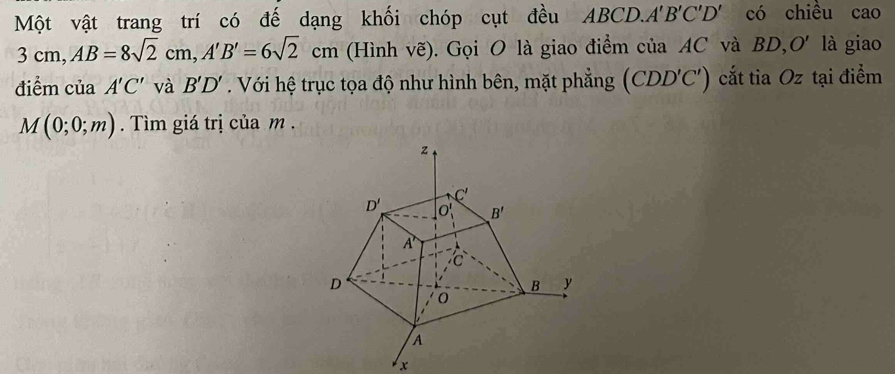 Một vật trang trí có đế dạng khối chóp cụt đều ABCD.. A'B'C'D ' có chiều cao
3cm,AB=8sqrt(2)cm,A'B'=6sqrt(2)cm 1  (Hình vẽ). Gọi O là giao điểm của AC và BD,O' là giao
điểm của A'C' và B'D'. Với hệ trục tọa độ như hình bên, mặt phẳng (CDL ) C') cắt tia Oz tại điểm
M(0;0;m). Tìm giá trị của m .
x