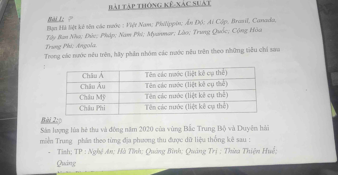 bài tập thông kÊ-xác suát 
Bài 1 ? 
Bạn Hà liệt kê tên các nước : Việt Nam; Philippin; Ấn Độ; Ai Cập, Brasil, Canada, 
Tây Ban Nha; Đức; Pháp; Nam Phi; Myanmar; Lào; Trung Quốc; Cộng Hòa 
Trung Phi; Angola. 
Trong các nước nêu trên, hãy phân nhóm các nước nêu trên theo những tiêu chí sau 
Bài 2:9 
Sản lượng lúa hè thu và đông năm 2020 của vùng Bắc Trung Bộ và Duyên hải 
miền Trung phân theo từng địa phương thu được dữ liệu thống kê sau : 
Tỉnh; TP : Nghệ An; Hà Tĩnh; Quảng Bình; Quảng Trị ; Thừa Thiện Huế; 
Quảng