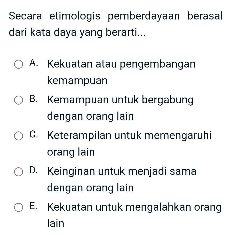 Secara etimologis pemberdayaan berasal
dari kata daya yang berarti...
A. Kekuatan atau pengembangan
kemampuan
B. Kemampuan untuk bergabung
dengan orang lain
C. Keterampilan untuk memengaruhi
orang lain
D. Keinginan untuk menjadi sama
dengan orang lain
E. Kekuatan untuk mengalahkan orang
lain