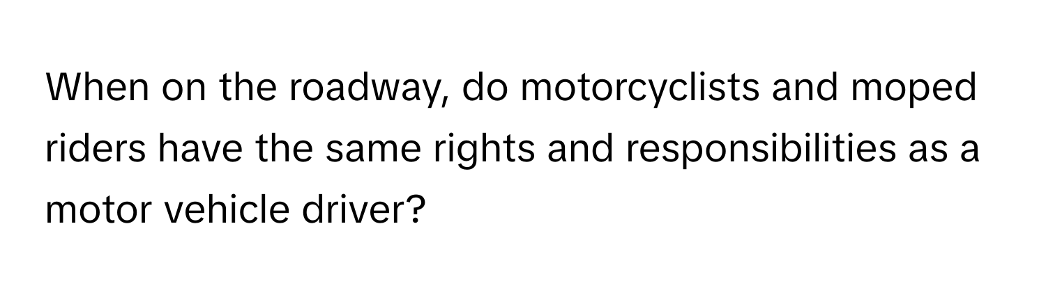 When on the roadway, do motorcyclists and moped riders have the same rights and responsibilities as a motor vehicle driver?