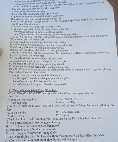 C. những nước có nện kinh tệ nông ngệ
D. những nước có nền kinh tễ thương nghiệp phát triên
Câu 30, Về kinh tế, sau khi thiết lập nên thống trị ở Đông Nam Á, thực dân phương Tây đã
thực hiện các chính sách bốc lột, khai thác nhâm
A. phục vụ lợi ích cho chính quốc.
B. tạo điều kiện cho kinh tế thuộc địa phát triển.
C. phát triển hải hòa các ngành kinh tế ở chính quốc.
D. phát triển kinh tế tư bản chủ nghĩa ở thuộc địa.
Câu 31, Về văn hóa - xã hội, sau khi thiết lập nên thống trị ở Đông Nam Á, thực dân phương
Tây đã thực hiện chính sách
A. thúc đẩy kinh tế các nước thuộc địa phát triển.
B. kim hãm người dân thuộc địa trọng tình trạng lạc hậu.
C. chủ trọng phát triển hệ thống giao thông vận tải.
D. thực hiện các chính sách nhâm nâng cao mức sống người dân,
Cầu 32, Về văn hóa - xã hội, sau khi thiết lập nên thông trị ở Động Nam Á, thực dân phương
Tây đã thực hiện các chính sách
A. phát triển kinh tế ở những nơi có điều kiện phù hợp.
B. kim hãm người dân thuộc địa trong tình trạng nghèo đõi
C. chủ trọng phát triển hệ thống giao thông vận tài,
D. thực hiện các chính sách nhằm xóa đói, giảm nghèo.
Câu 33, Về văn hóa - xã hội, sau khi thiết lập nền thống trị ở Đông Nam Á, thực dân phương
Tây đã thực hiện các chính sách
A. thúc đầy kinh tể các nước thuộc địa phát triển.
B. làm xói mòn giá trị truyền thống của các quốc gia.
C. chú trọng phát triển hệ thống giao thông vận tải.
D. thực hiện các chính sách nhằm xóa đói, giảm nghèo.
Cầu 39, Về văn hóa - xã hội, sau khi thiết lập nền thống trị ở Đông Nam Á, thực dân phương
Tây đã thực hiện các chính sách
A. mở lớp dạy học, du nhập văn hóa phương Tây.
B. đầu độc người dân bản địa bằng rượu và thuốc phiện.
C. phát triển giáo dục, hòa hợp về văn hóa.
D. thực hiện cải cách nâng cao dân trí cho người dân.
2, Công cuộc cải cách ở Xiêm Nhận biết,
Câu 1. Vào giữa thế kỉ XIX, Vương quốc Xiêm đứng trước nguy cơ bị xâm
lược của
A. thực dân phương Tây B. thực dân Tây Ban Nha.
C. thực dân Anh. D. thực dân Pháp.
Câu 2. Đến cuối thế ki XIX - đầu thế ki XX, quốc gia nào ở Đông Nam Á vẫn giữ được độc
lập.
A. In-đô-nê-xi-a. B. Xiêm (Thái Lan).
C. Ma-lai-xi-a. D. Bru-nây.
Câu 3. Sau khi lên nắm chính quyền 1851, vua Ra-ma IV đã thực hiện chính sách
A. đóng cửa, cầm mọi hoạt động giao thương.
B. cải cách, mở cửa buôn bán với bên ngoài.
C. cẩm truyền giáo trên phạm vi cả nước.
D. chú trọng giao thương với Trung Quốc.
Câu 4. Sau khi lên nằm chính quyền 1868, vua Ra-ma V đã thực hiện chính sách
A. đóng cửa, cấm mọi hoạt động giao thương với bên ngoài.