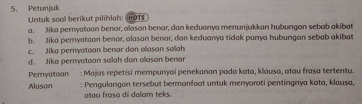 Petunjuk
Untuk soal berikut pilihlah: HoTs
a. Jika pernyataan benar, alasan benar, dan keduanya menunjukkan hubungan sebab akibat
b. Jika pernyataan benar, alasan benar, dan keduanya tidak punya hubungan sebab akibat
c. Jika pernyataan benar dan alasan salah
d. Jika pernyataan salah dan alasan benar
Pernyataan . : Majas repetisi mempunyaí penekanan pada kata, klausa, atau frasa tertentu.
Alasan : Pengulangan tersebut bermanfaat untuk menyorotí pentingnya kata, klausa,
atau frasa di dalam teks.