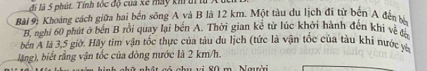 đi là 5 phút. Tính tốc độ của xe máy kh ti lừ 
Bài 9: Khoảng cách giữa hai bến sông A và B là 12 km. Một tàu du lịch đi từ bến A đến bắn 
B, nghi 60 phút ở bến B rồi quay lại bến A. Thời gian kể từ lúc khởi hành đến khi về đờ 
bến A là 3,5 giờ. Hãy tìm vận tốc thực của tàu du lịch (tức là vận tốc của tàu khi nước yên 
lặng), biết rằng vận tốc của dòng nước là 2 km/h. 
. Naưrời