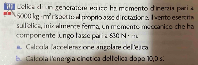 L'elica di un generatore eolico ha momento d'inerzia pari a
5000kg· m^2 rispetto al proprio asse di rotazione. Il vento esercita
sull’elica, inizialmente ferma, un momento meccanico che ha
componente lungo l'asse pari a 630 N · m.
a. Calcola l’accelerazione angolare dell'elica.
b. Calcola l'energia cinetica dell'elica dopo 10,0 s.