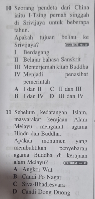 Seorang pendeta dari China
iaitu I-Tsing pernah singgah
di Srivijaya untuk beberapa
tahun.
Apakah tujuan ₹beliau ke
Srivijaya? BUKU TEKS ML 5E
I Berdagang
II Belajar bahasa Sanskrit
III Menterjemah kitab Buddha
IV Menjadi penasihat
pemerintah
A I dan II C II dan III
B I dan IV D III dan IV
11 Sebelum kedatangan Islam,
masyarakat kerajaan Alam 5
Melayu menganut agama
Hindu dan Buddha.
Apakah monumen yang
membuktikan penyebaran
agama Buddha di kerajaan
alam Melayu? BUKU TEKS TK58
A Angkor Wat
B Candi Po Nagar
C Siva-Bhadresvara
D Candi Dong Duong