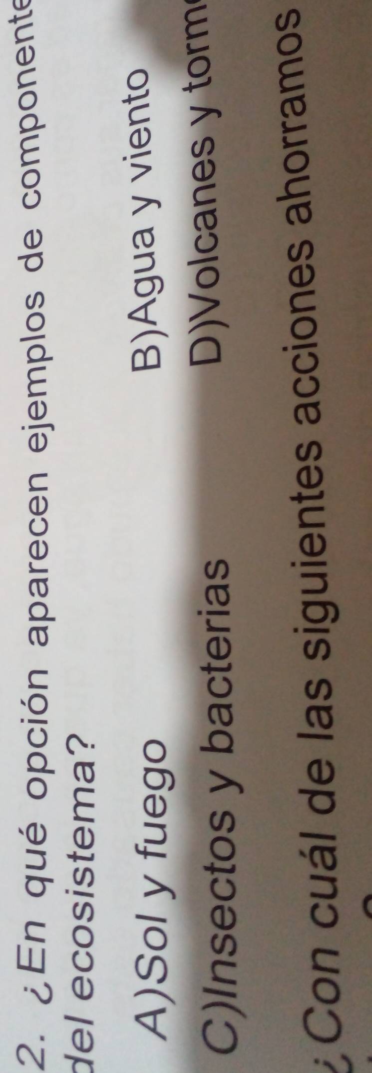 ¿En qué opción aparecen ejemplos de componente
del ecosistema?
A)Sol y fuego
B)Agua y viento
C)Insectos y bacterias
D)Volcanes y torm
Con cuál de las siguientes acciones ahorramos