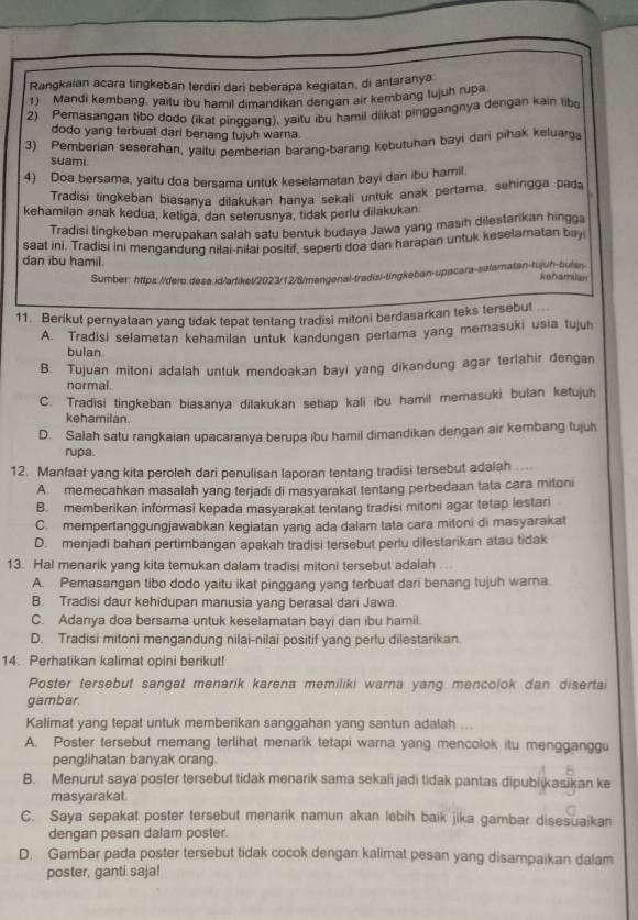 Rangkaian acara tingkeban terdiri dari beberapa kegiatan, di antaranya
1) Mandi kembang, yaitu ibu hamil dimandikan dengan air kembang tujuh rupa
2) Pemasangan tibo dodo (ikat pinggang), yaitu ibu hamil diikat pinggangnya dengan kain tibo
dodo yang terbuat dari benang tujuh warna.
3) Pemberian seserahan, yaitu pemberian barang-barang kebutuhan bayi dari pihak keluarga
suami.
4) Doa bersama, yaitu doa bersama untuk keselamatan bayi dan ibu hamil.
Tradisi tingkeban biasanya dilakukan hanya sekali untuk anak pertama, sehingga pada
kehamilan anak kedua, ketiga, dan seterusnya, tidak perlu dilakukan.
Tradisi tingkeban merupakan salah satu bentuk budaya Jawa yang masih dilestarikan hingga
saat ini. Tradisi ini mengandung nilai-nilai positif, seperti doa dan harapan untuk keselamatan bay
dan ibu hamil.
Sumber: https://dero.desa.id/artikel/2023/12/8/mengenal-tradisi-tingkeban-upacara-selamatan-tujuh-bulan kehamilan
11. Berikut pernyataan yang tidak tepat tentang tradisi mitoni berdasarkan teks tersebut
A. Tradisi selametan kehamilan untuk kandungan pertama yang memasuki usia tujuh
bulan
B. Tujuan mitoni adalah untuk mendoakan bayi yang dikandung agar terlahir dengan
normal.
C. Tradisi tingkeban biasanya dilakukan setiap kali ibu hamil memasuki bulan ketujuh
kehamilan
D. Salah satu rangkaian upacaranya berupa ibu hamil dimandikan dengan air kembang tujuh
rupa.
12. Manfaat yang kita peroleh dari penulisan laporan tentang tradisi tersebut adalah ....
A. memecahkan masalah yang terjadi di masyarakat tentang perbedaan tata cara mitoni
B. memberikan informasi kepada masyarakat tentang tradisi mitoni agar tetap lestari
C. mempertanggungjawabkan kegiatan yang ada dalam tata cara mitoni di masyarakat
D. menjadi bahan pertimbangan apakah tradisi tersebut perlu dilestarikan atau tidak
13. Hal menarik yang kita temukan dalam tradisi mitoni tersebut adalah ...
A. Pemasangan tibo dodo yaitu ikat pinggang yang terbuat dari benang tujuh warna.
B. Tradisi daur kehidupan manusia yang berasal dari Jawa.
C. Adanya doa bersama untuk keselamatan bayi dan ibu hamil.
D. Tradisi mitoni mengandung nilai-nilai positif yang perlu dilestarikan.
14. Perhatikan kalimat opini berikut!
Poster tersebut sangat menarik karena memiliki warna yang mencolok dan disertai
gambar.
Kalimat yang tepat untuk memberikan sanggahan yang santun adalah ...
A. Poster tersebut memang terlihat menarik tetapi warna yang mencolok itu mengganggu
penglihatan banyak orang.
B. Menurut saya poster tersebut tidak menarik sama sekali jadi tidak pantas dipublikasikan ke
masyarakat.
C. Saya sepakat poster tersebut menarik namun akan lebih baik jika gambar disesuaikan
dengan pesan dalam poster.
D. Gambar pada poster tersebut tidak cocok dengan kalimat pesan yang disampaikan dalam
poster, ganti saja!