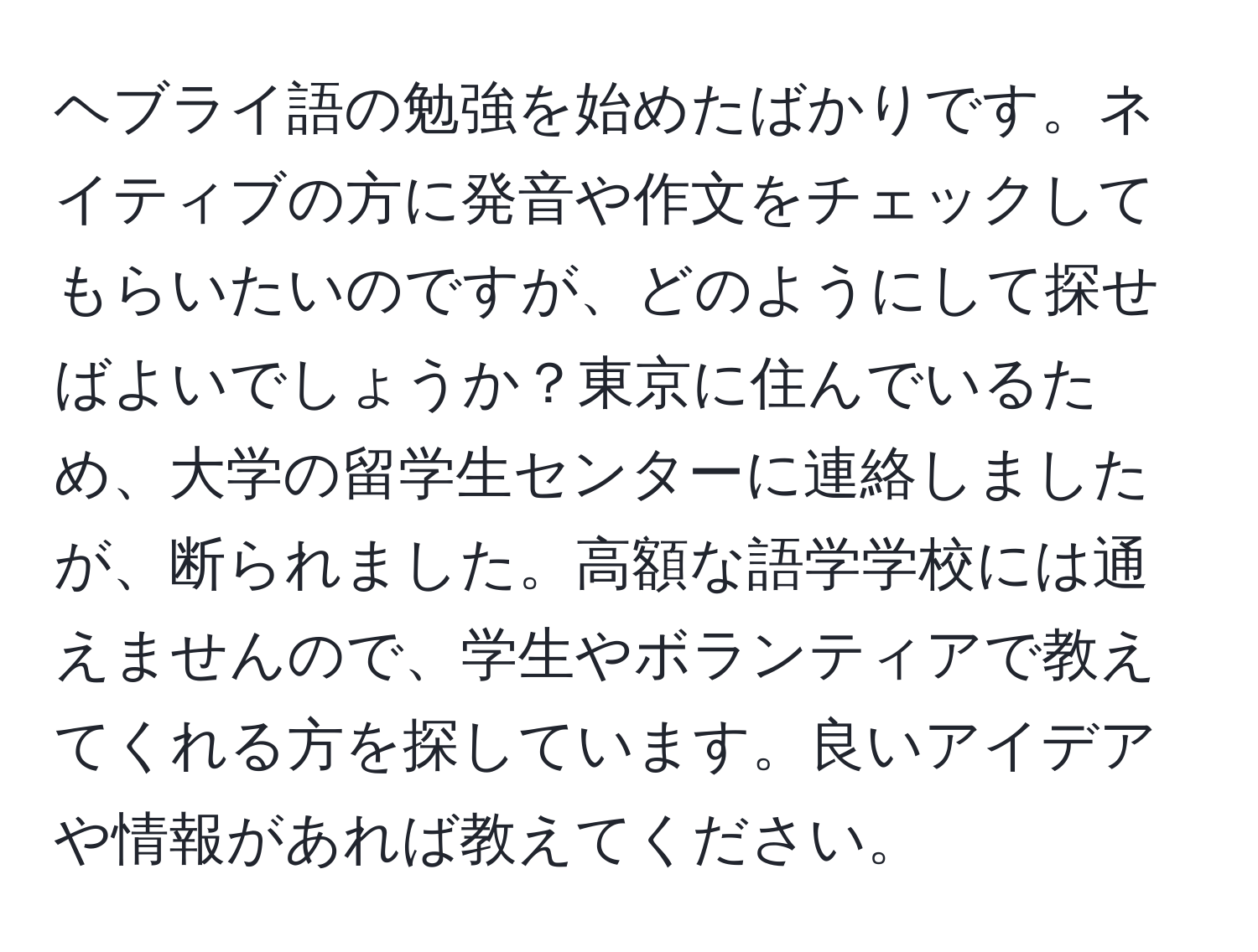 ヘブライ語の勉強を始めたばかりです。ネイティブの方に発音や作文をチェックしてもらいたいのですが、どのようにして探せばよいでしょうか？東京に住んでいるため、大学の留学生センターに連絡しましたが、断られました。高額な語学学校には通えませんので、学生やボランティアで教えてくれる方を探しています。良いアイデアや情報があれば教えてください。